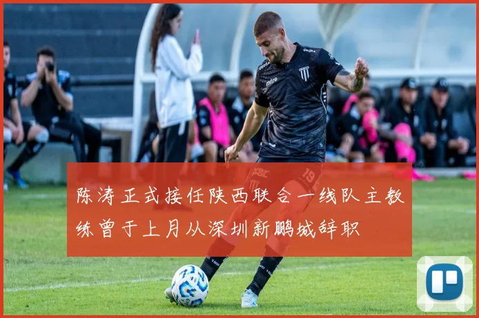 陈涛正式接任陕西联合一线队主教练曾于上月从深圳新鹏城辞职