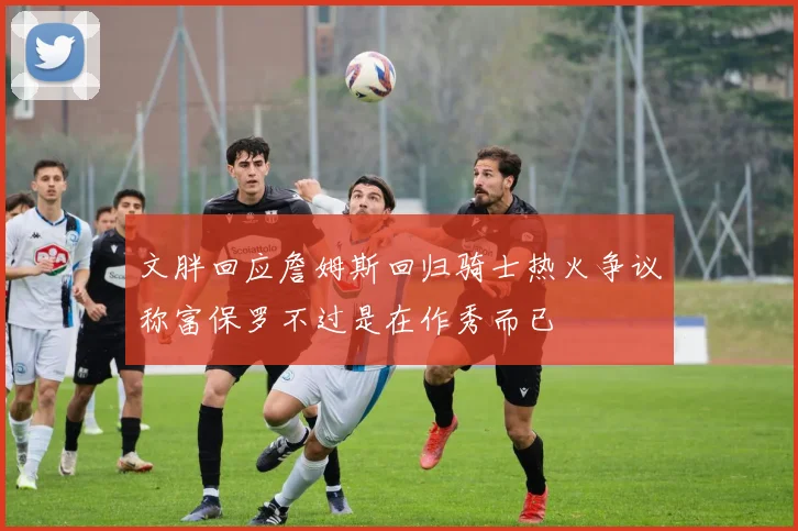 文胖回应詹姆斯回归骑士热火争议称富保罗不过是在作秀而已