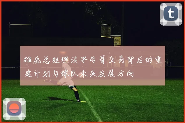 雄鹿总经理谈字母哥交易背后的重建计划与球队未来发展方向