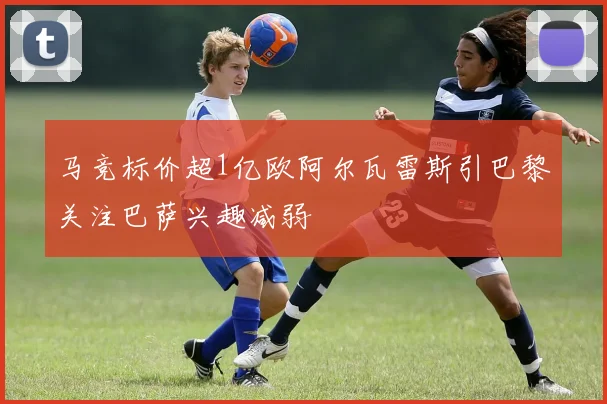 马竞标价超1亿欧阿尔瓦雷斯引巴黎关注巴萨兴趣减弱