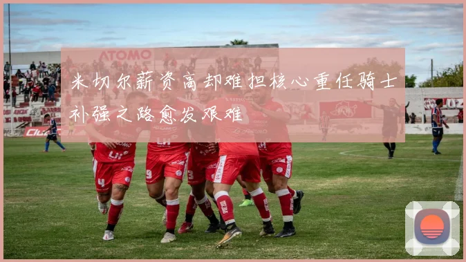 米切尔薪资高却难担核心重任骑士补强之路愈发艰难