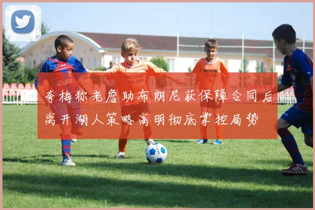 夸梅称老詹助布朗尼获保障合同后离开湖人策略高明彻底掌控局势