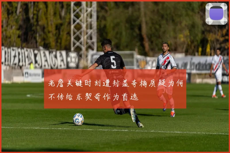老詹关键时刻遭封盖夸梅质疑为何不传给东契奇作为首选
