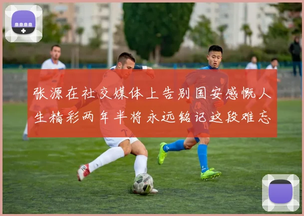 张源在社交媒体上告别国安感慨人生精彩两年半将永远铭记这段难忘故事