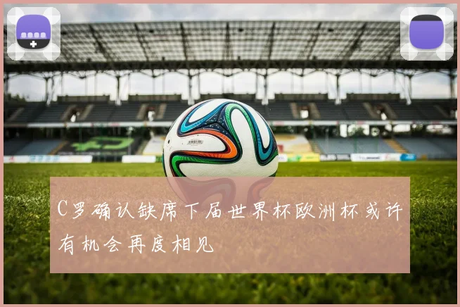 C罗确认缺席下届世界杯欧洲杯或许有机会再度相见
