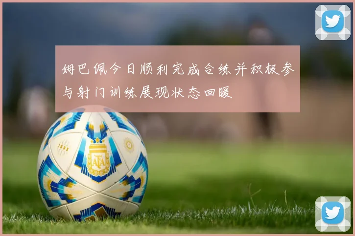姆巴佩今日顺利完成合练并积极参与射门训练展现状态回暖