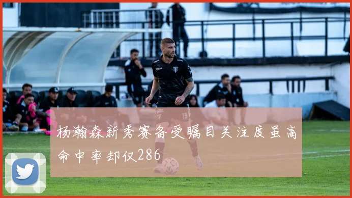 杨瀚森新秀赛备受瞩目关注度虽高命中率却仅286