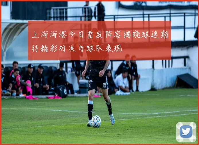 上海海港今日首发阵容揭晓球迷期待精彩对决与球队表现