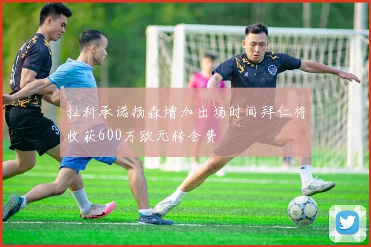 拉科承诺扬森增加出场时间拜仁将收获600万欧元转会费