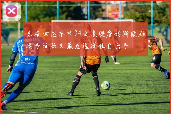 乐福回忆单节34分表现詹姆斯鼓励我专注欧文最后选择独自出手