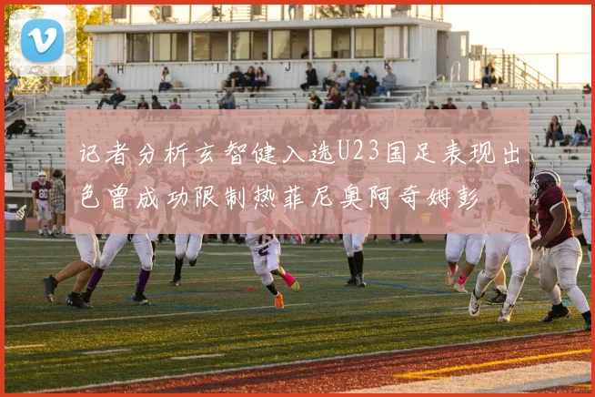 记者分析玄智健入选U23国足表现出色曾成功限制热菲尼奥阿奇姆彭