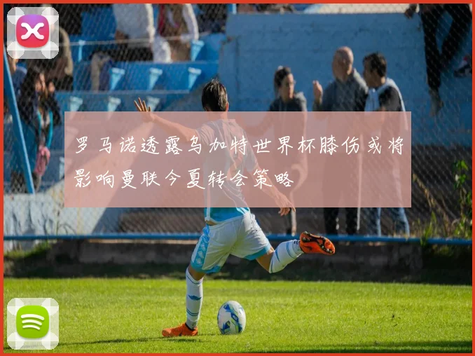 罗马诺透露乌加特世界杯膝伤或将影响曼联今夏转会策略
