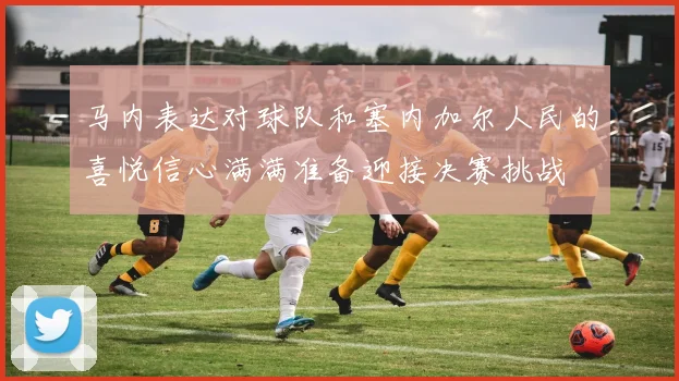 马内表达对球队和塞内加尔人民的喜悦信心满满准备迎接决赛挑战
