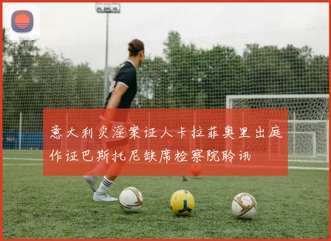 意大利卖淫案证人卡拉菲奥里出庭作证巴斯托尼缺席检察院聆讯