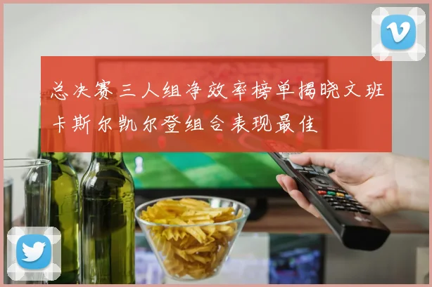 总决赛三人组净效率榜单揭晓文班卡斯尔凯尔登组合表现最佳