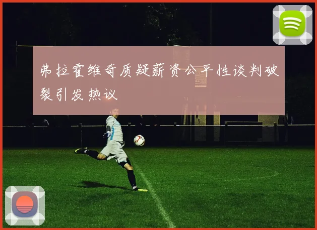 弗拉霍维奇质疑薪资公平性谈判破裂引发热议