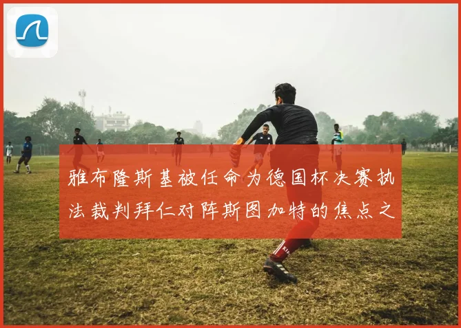 雅布隆斯基被任命为德国杯决赛执法裁判拜仁对阵斯图加特的焦点之战即将来临