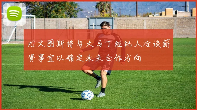 尤文图斯将与大马丁经纪人洽谈薪资事宜以确定未来合作方向