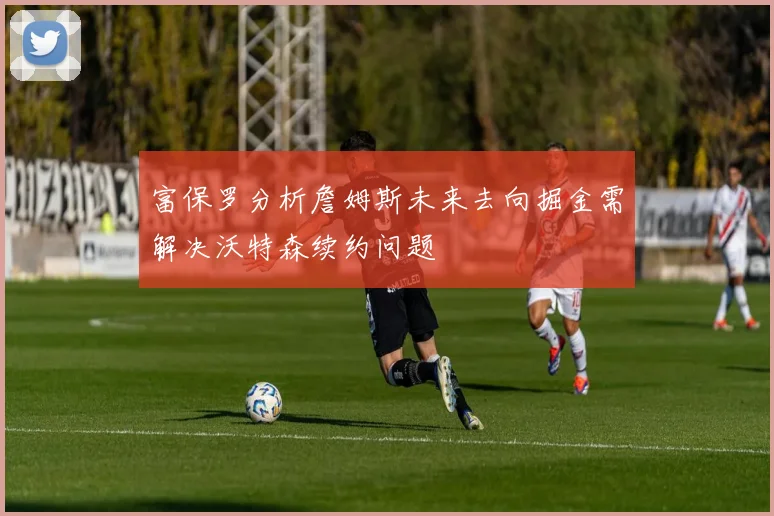 富保罗分析詹姆斯未来去向掘金需解决沃特森续约问题