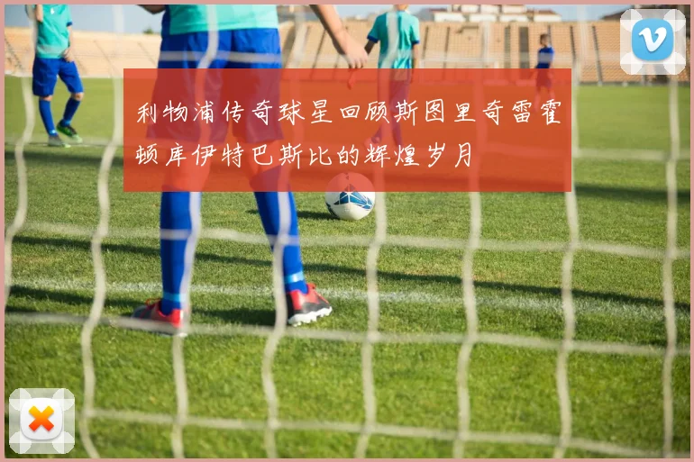 利物浦传奇球星回顾斯图里奇雷霍顿库伊特巴斯比的辉煌岁月