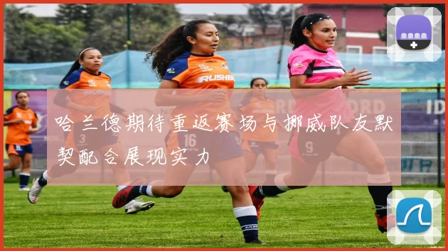 哈兰德期待重返赛场与挪威队友默契配合展现实力