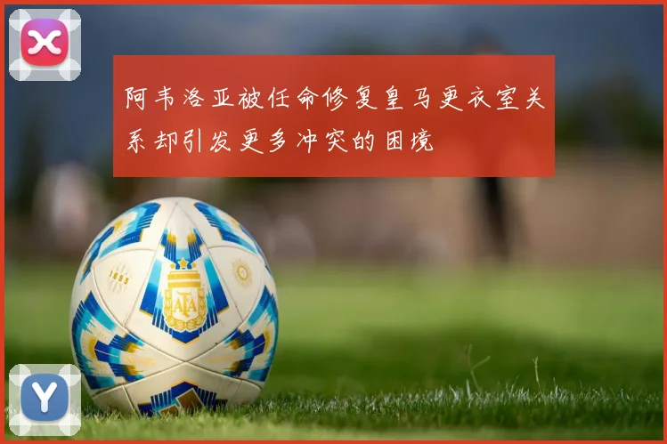 阿韦洛亚被任命修复皇马更衣室关系却引发更多冲突的困境