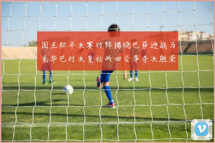 国王杯半决赛对阵揭晓巴萨迎战马竞毕巴对决皇社两回合争夺决胜荣耀