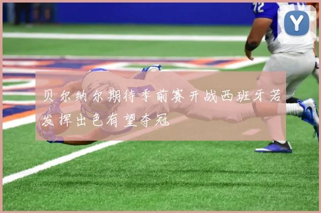贝尔纳尔期待季前赛开战西班牙若发挥出色有望夺冠