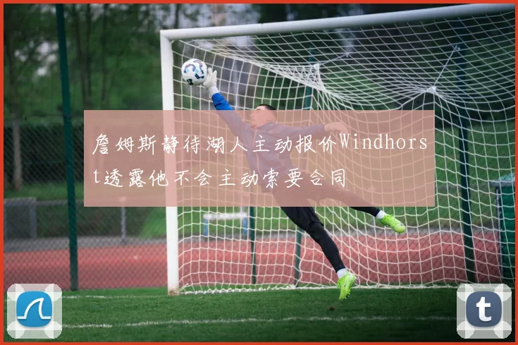 詹姆斯静待湖人主动报价Windhorst透露他不会主动索要合同