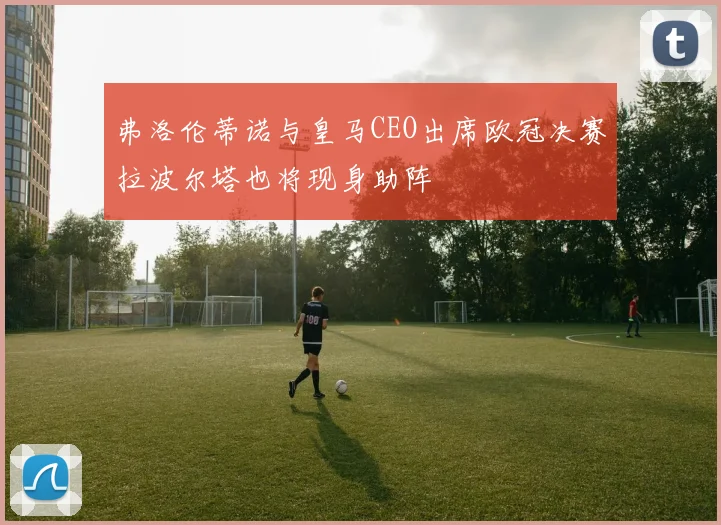 弗洛伦蒂诺与皇马CEO出席欧冠决赛拉波尔塔也将现身助阵