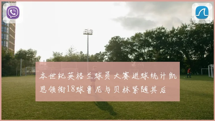 本世纪英格兰球员大赛进球统计凯恩领衔18球鲁尼与贝林紧随其后